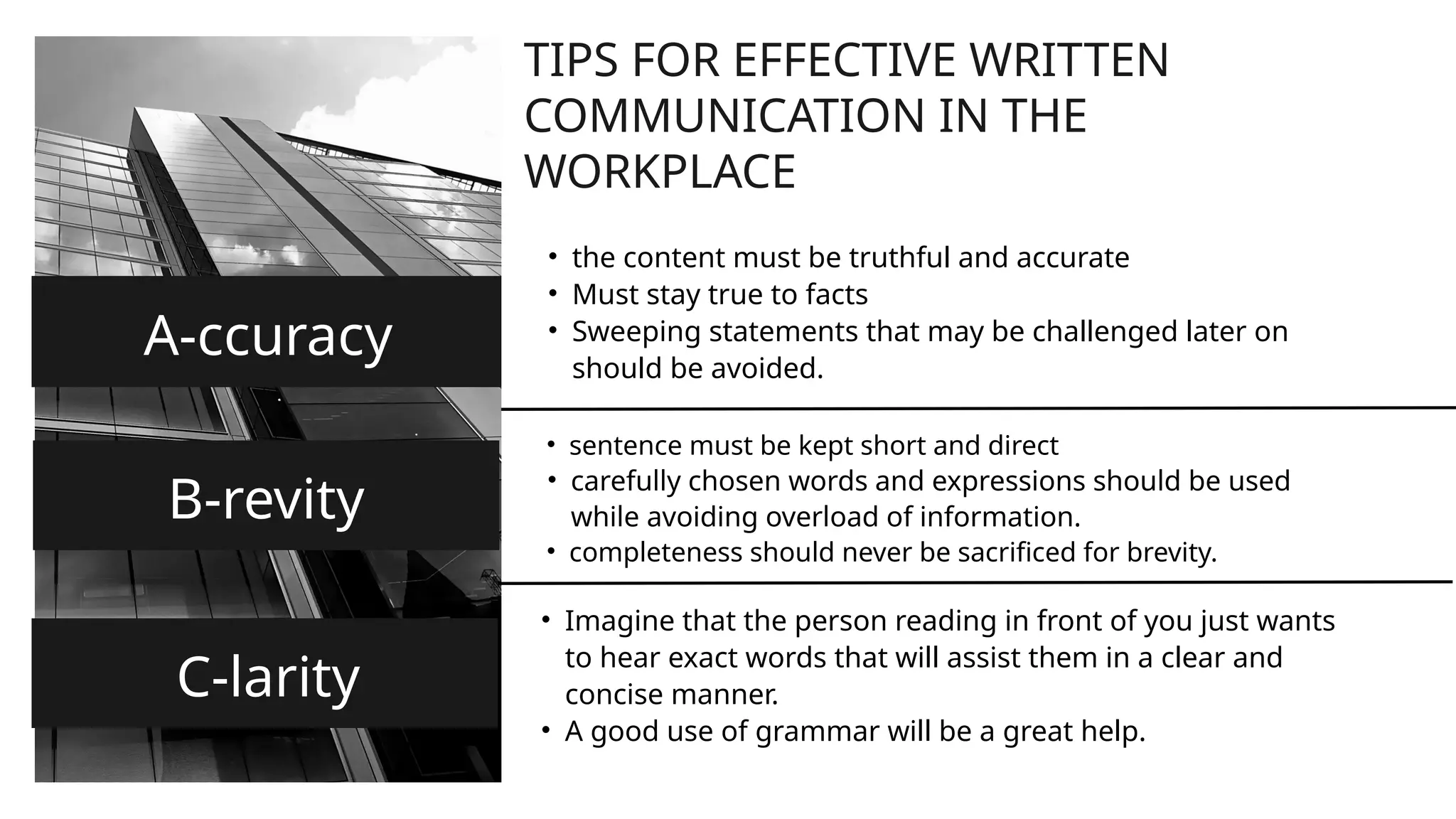 TIPS FOR EFFECTIVE WRITTEN
COMMUNICATION IN THE
WORKPLACE
A-ccuracy
• the content must be truthful and accurate
• Must stay true to facts
• Sweeping statements that may be challenged later on
should be avoided.
B-revity
• sentence must be kept short and direct
• carefully chosen words and expressions should be used
while avoiding overload of information.
• completeness should never be sacrificed for brevity.
C-larity
• Imagine that the person reading in front of you just wants
to hear exact words that will assist them in a clear and
concise manner.
• A good use of grammar will be a great help.
 