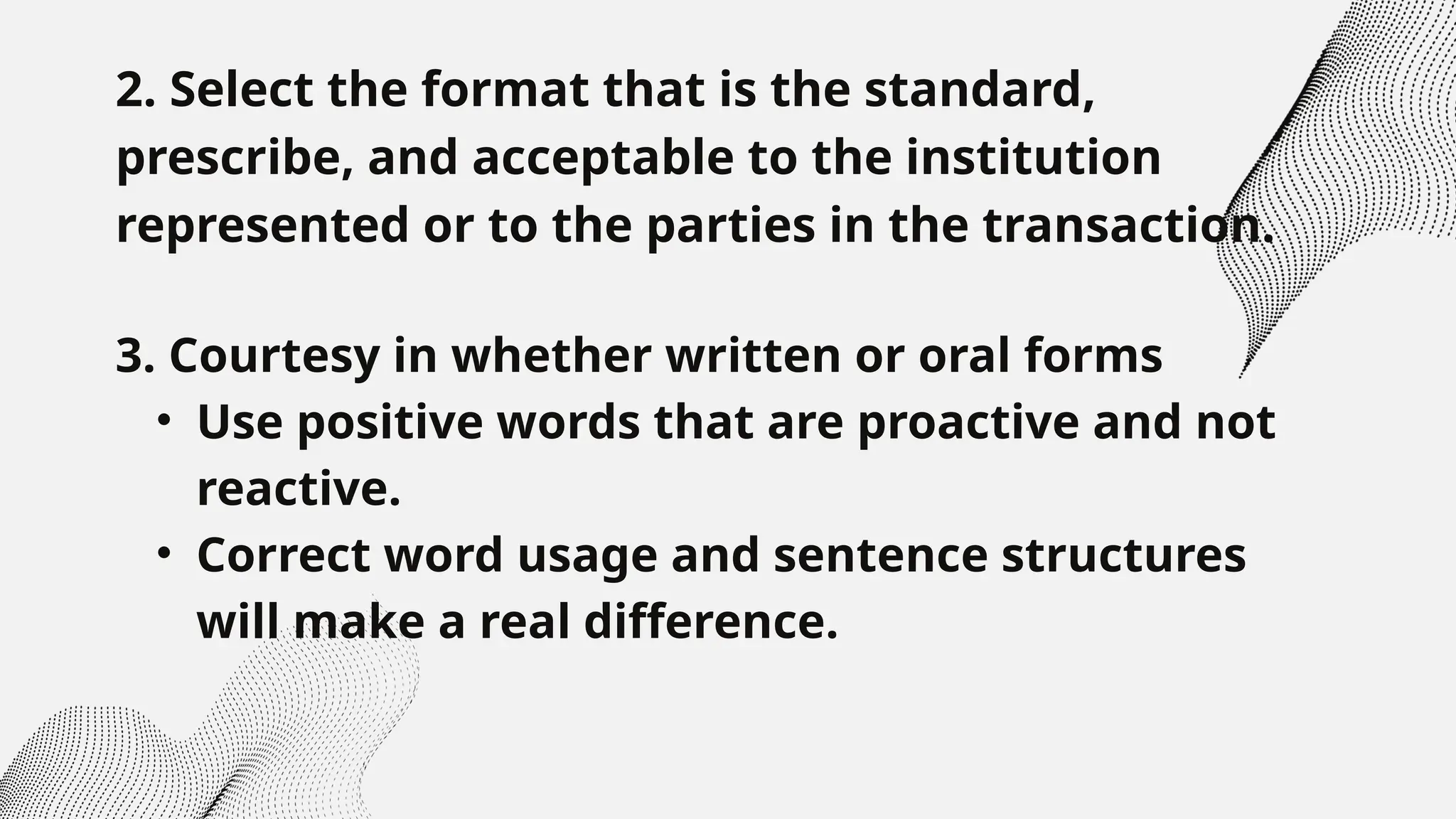 2. Select the format that is the standard,
prescribe, and acceptable to the institution
represented or to the parties in the transaction.
3. Courtesy in whether written or oral forms
• Use positive words that are proactive and not
reactive.
• Correct word usage and sentence structures
will make a real difference.
 