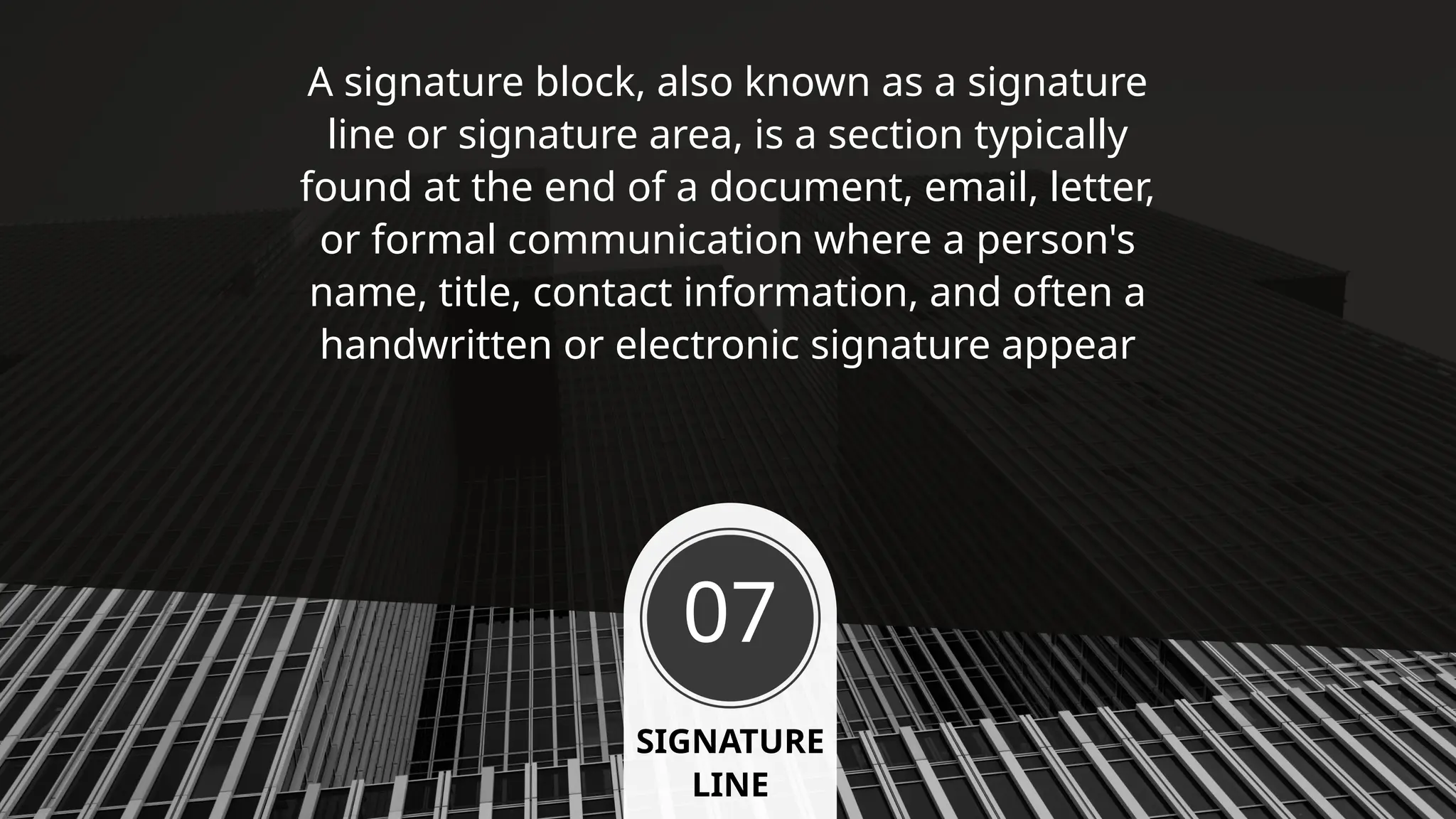 07
SIGNATURE
LINE
A signature block, also known as a signature
line or signature area, is a section typically
found at the end of a document, email, letter,
or formal communication where a person's
name, title, contact information, and often a
handwritten or electronic signature appear
 