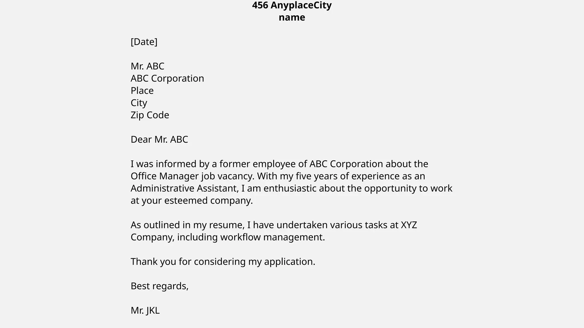 456 AnyplaceCity
name
[Date]
Mr. ABC
ABC Corporation
Place
City
Zip Code
Dear Mr. ABC
I was informed by a former employee of ABC Corporation about the
Office Manager job vacancy. With my five years of experience as an
Administrative Assistant, I am enthusiastic about the opportunity to work
at your esteemed company.
As outlined in my resume, I have undertaken various tasks at XYZ
Company, including workflow management.
Thank you for considering my application.
Best regards,
Mr. JKL
 