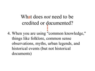 Wh a t does  not  need to be  credited or documented? 4. When you are using "common knowledge," things like folklore, common sense observations, myths, urban legends, and historical events (but not historical documents) 