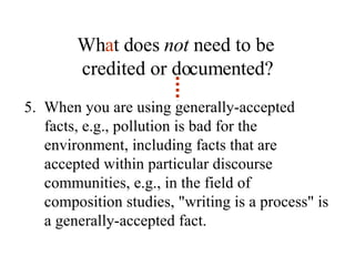 Wh a t does  not  need to be  credited or documented? 5.  When you are using generally-accepted facts, e.g., pollution is bad for the environment, including facts that are accepted within particular discourse communities, e.g., in the field of composition studies, "writing is a process" is a generally-accepted fact. 