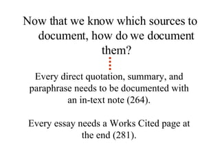 Every direct quotation, summary, and paraphrase needs to be documented with an in-text note (264). Every essay needs a Works Cited page at the end (281). Now that we know which sources to document, how do we document them? 
