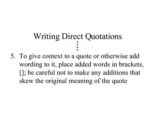 Writing Direct Quotations 5.  To give context to a quote or otherwise add wording to it, place added words in brackets, []; be careful not to make any additions that skew the original meaning of the quote 
