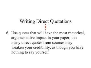 Writing Direct Quotations 6.  Use quotes that will have the most rhetorical, argumentative impact in your paper; too many direct quotes from sources may weaken your credibility, as though you have nothing to say yourself 