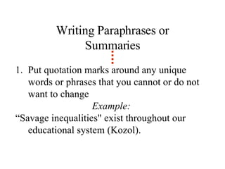 Writing Paraphrases or Summaries Put quotation marks around any unique words or phrases that you cannot or do not want to change Example:  “ Savage inequalities" exist throughout our educational system (Kozol). 