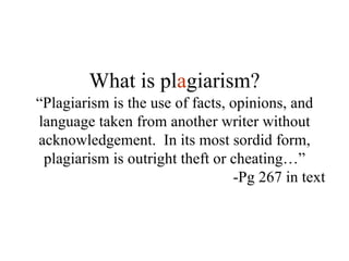 “ Plagiarism is the use of facts, opinions, and language taken from another writer without acknowledgement.  In its most sordid form, plagiarism is outright theft or cheating…” -Pg 267 in text What is pl a giarism? 