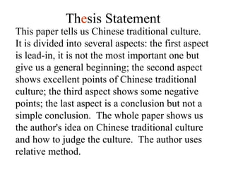 This paper tells us Chinese traditional culture.  It is divided into several aspects: the first aspect is lead-in, it is not the most important one but give us a general beginning; the second aspect shows excellent points of Chinese traditional culture; the third aspect shows some negative points; the last aspect is a conclusion but not a simple conclusion.  The whole paper shows us the author's idea on Chinese traditional culture and how to judge the culture.  The author uses relative method. Th e sis Statement 