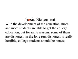 With the development of the education, more and more students are able to get the college education, but for same reasons, some of them are dishonest, in the long run, dishonest is really horrible, college students should be honest. Th e sis Statement 