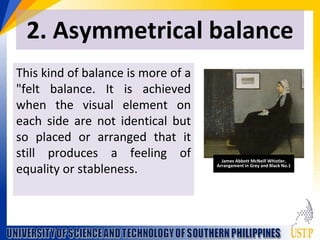 2. Asymmetrical balance
This kind of balance is more of a
"felt balance. It is achieved
when the visual element on
each side are not identical but
so placed or arranged that it
still produces a feeling of
equality or stableness.
James Abbott McNeill Whistler,
Arrangement in Grey and Black No.1
 