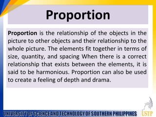 Proportion
Proportion is the relationship of the objects in the
picture to other objects and their relationship to the
whole picture. The elements fit together in terms of
size, quantity, and spacing When there is a correct
relationship that exists between the elements, it is
said to be harmonious. Proportion can also be used
to create a feeling of depth and drama.
 