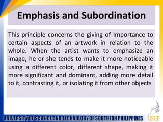 Emphasis and Subordination
This principle concerns the giving of Importance to
certain aspects of an artwork in relation to the
whole. When the artist wants to emphasize an
image, he or she tends to make it more noticeable
using a different color, different shape, making it
more significant and dominant, adding more detail
to it, contrasting it, or isolating it from other objects
 