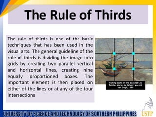 The Rule of Thirds
The rule of thirds is one of the basic
techniques that has been used in the
visual arts. The general guideline of the
rule of thirds is dividing the image into
grids by creating two parallel vertical
and horizontal lines, creating nine
equally proportioned boxes. The
important element is then placed on
either of the lines or at any of the four
intersections
Fishing Boats on the Beach at Les
Saintes Maries de la Mer, Vincent
van Gogh, 1888
 
