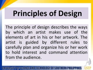 Principles of Design
The principle of design describes the ways
by which an artist makes use of the
elements of art in his or her artwork. The
artist is guided by different rules to
carefully plan and organize his or her work
to hold interest and command attention
from the audience.
 