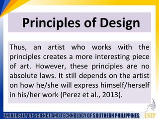 Principles of Design
Thus, an artist who works with the
principles creates a more interesting piece
of art. However, these principles are no
absolute laws. It still depends on the artist
on how he/she will express himself/herself
in his/her work (Perez et al., 2013).
 