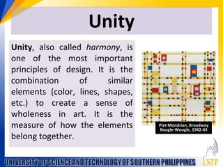 Unity
Unity, also called harmony, is
one of the most important
principles of design. It is the
combination of similar
elements (color, lines, shapes,
etc.) to create a sense of
wholeness in art. It is the
measure of how the elements
belong together.
Piet Mondrian, Broadway
Boogle-Woogie, 1942-43
 