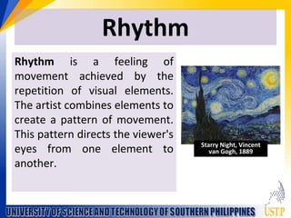 Rhythm
Rhythm is a feeling of
movement achieved by the
repetition of visual elements.
The artist combines elements to
create a pattern of movement.
This pattern directs the viewer's
eyes from one element to
another.
Starry Night, Vincent
van Gogh, 1889
 
