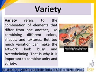 Variety
Variety refers to the
combination of elements that
differ from one another, like
combining different colors,
shapes, and textures. But too
much variation can make the
artwork look busy and
overwhelming. That is why it is
important to combine unity and
variety.
Wassily Kandinsky, Der Sturm,
Volume 10, Number 7, 1919
 