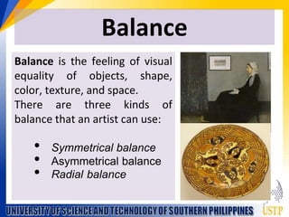 Balance
Balance is the feeling of visual
equality of objects, shape,
color, texture, and space.
There are three kinds of
balance that an artist can use:
? Symmetrical balance
? Asymmetrical balance
? Radial balance
 