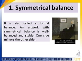 1. Symmetrical balance
It is also called a formal
balance. An artwork with
symmetrical balance is well-
balanced and stable. One side
mirrors the other side. James Abbott McNeill Whistler,
Arrangement in Grey and Black No.1
 