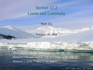 Section 11.2
                           Limits and Continuity

                                      Math 21a


                                  February 29, 2008


       Announcements
                Problem Sessions: Mon, 8:30; Thur, 7:30; SC 103b
                Oﬃce hours Tuesday, Wednesday 2–4pm SC 323
                Midterm I Review Session 3/5, 6–7:30pm in SC Hall D
                Midterm I, 3/11, 7–9pm in SC Hall D

Image: kaet44