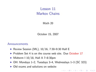 Lesson 11
                     Markov Chains

                          Math 20


                      October 15, 2007


Announcements
   Review Session (ML), 10/16, 7:30–9:30 Hall E
   Problem Set 4 is on the course web site. Due October 17
   Midterm I 10/18, Hall A 7–8:30pm
   OH: Mondays 1–2, Tuesdays 3–4, Wednesdays 1–3 (SC 323)
   Old exams and solutions on website
