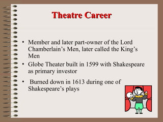 • Member and later part-owner of the Lord
Chamberlain’s Men, later called the King’s
Men
• Globe Theater built in 1599 with Shakespeare
as primary investor
• Burned down in 1613 during one of
Shakespeare’s plays
Theatre Career
Theatre Career
 