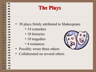 The Plays
The Plays
• 38 plays firmly attributed to Shakespeare
• 14 comedies
• 10 histories
• 10 tragedies
• 4 romances
• Possibly wrote three others
• Collaborated on several others
 