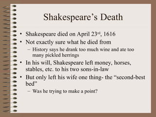 Shakespeare’s Death
• Shakespeare died on April 23rd
, 1616
• Not exactly sure what he died from
– History says he drank too much wine and ate too
many pickled herrings
• In his will, Shakespeare left money, horses,
stables, etc. to his two sons-in-law
• But only left his wife one thing- the “second-best
bed”
– Was he trying to make a point?
 