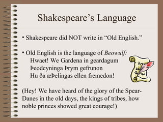 Shakespeare’s Language
• Shakespeare did NOT write in “Old English.”
• Old English is the language of Beowulf:
Hwaet! We Gardena in geardagum
Þeodcyninga Þrym gefrunon
Hu ða æÞelingas ellen fremedon!
(Hey! We have heard of the glory of the Spear-
Danes in the old days, the kings of tribes, how
noble princes showed great courage!)
 