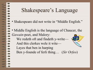 Shakespeare’s Language
• Shakespeare did not write in “Middle English.”
• Middle English is the language of Chaucer, the
Gawain-poet, and Malory:
We redeth oft and findeth y-write—
And this clerkes wele it wite—
Layes that ben in harping
Ben y-founde of ferli thing… (Sir Orfeo)
 