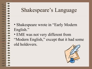 Shakespeare’s Language
• Shakespeare wrote in “Early Modern
English.”
• EME was not very different from
“Modern English,” except that it had some
old holdovers.
 