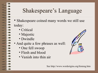 Shakespeare’s Language
• Shakespeare coined many words we still use
today:
• Critical
• Majestic
• Dwindle
• And quite a few phrases as well:
• One fell swoop
• Flesh and blood
• Vanish into thin air
See http://www.wordorigins.org/histeng.htm
 