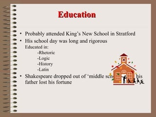 • Probably attended King’s New School in Stratford
• His school day was long and rigorous
Educated in:
-Rhetoric
-Logic
-History
-Latin
• Shakespeare dropped out of ‘middle school’ when his
father lost his fortune
Education
Education
 