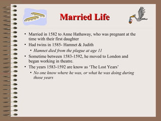 • Married in 1582 to Anne Hathaway, who was pregnant at the
time with their first daughter
• Had twins in 1585- Hamnet & Judith
• Hamnet died from the plague at age 11
• Sometime between 1583-1592, he moved to London and
began working in theatre.
• The years 1583-1592 are know as ‘The Lost Years’
• No one know where he was, or what he was doing during
those years
Married Life
Married Life
 