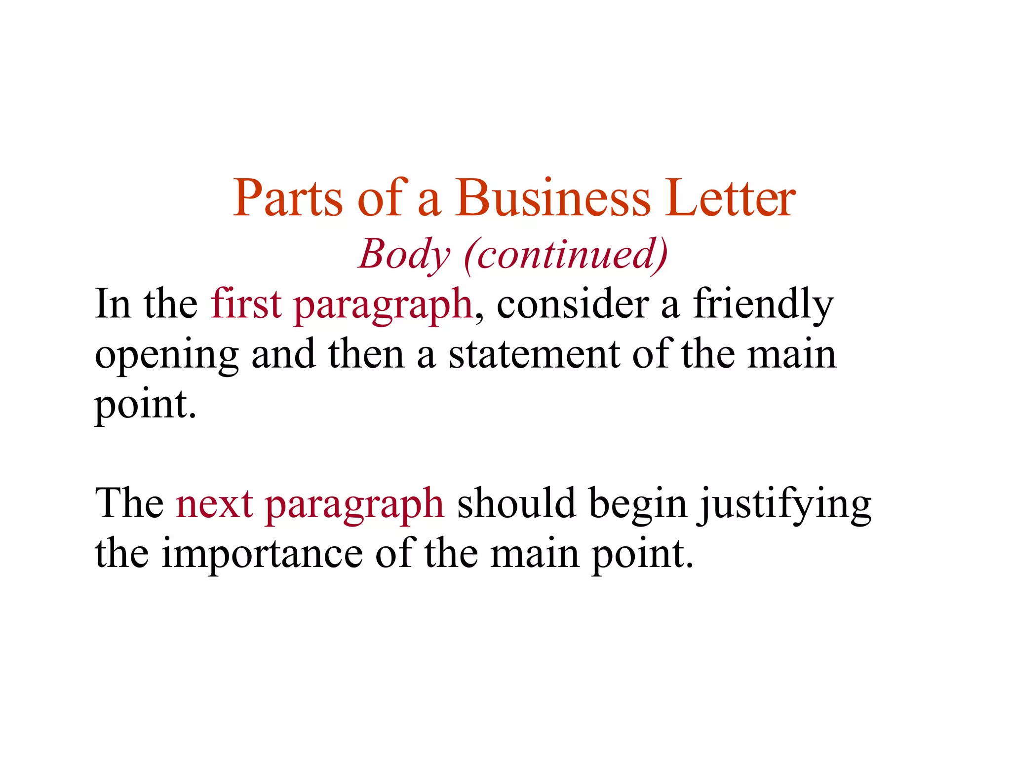 Parts of a Business Letter Body (continued) In the  first paragraph , consider a friendly opening and then a statement of the main point.  The  next paragraph  should begin justifying the importance of the main point.  