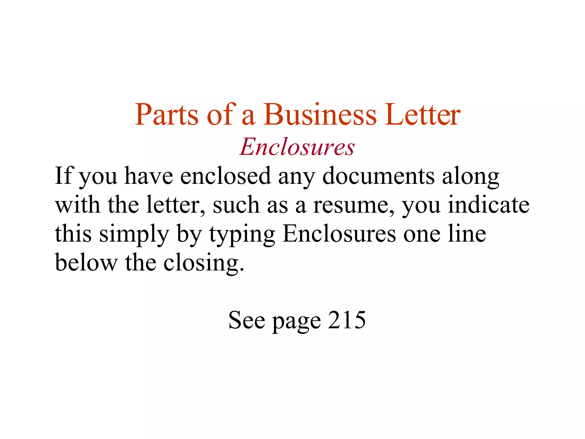 Parts of a Business Letter Enclosures If you have enclosed any documents along with the letter, such as a resume, you indicate this simply by typing Enclosures one line below the closing.  See page 215 