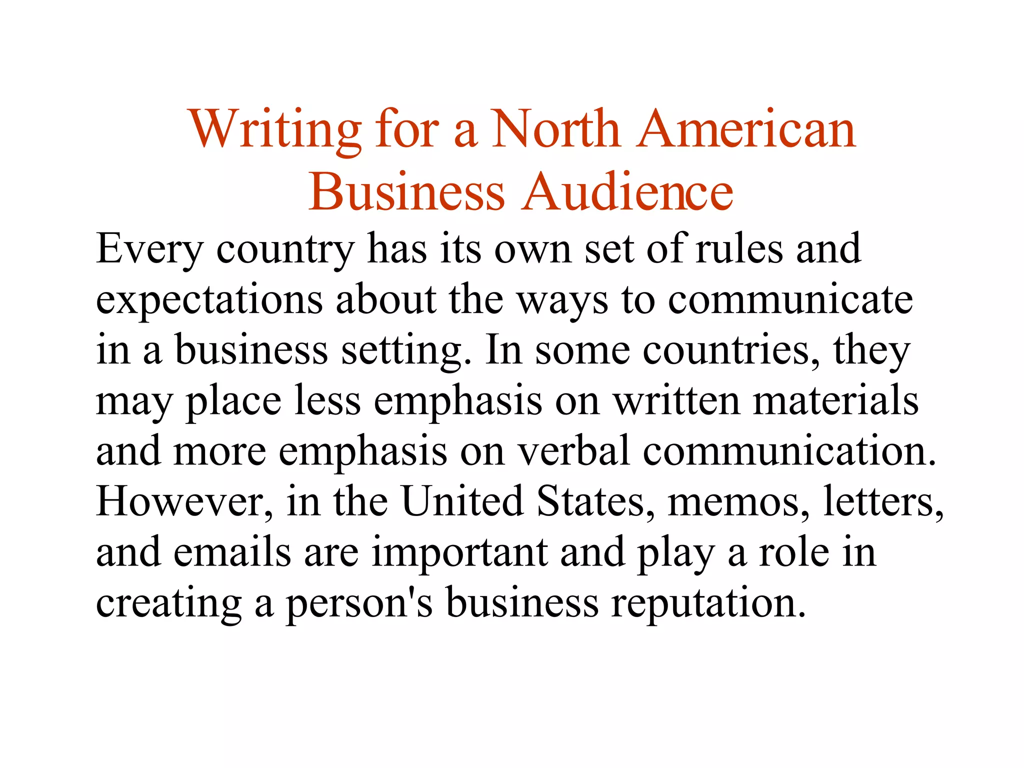 Writing for a North American Business Audience Every country has its own set of rules and expectations about the ways to communicate in a business setting. In some countries, they may place less emphasis on written materials and more emphasis on verbal communication. However, in the United States, memos, letters, and emails are important and play a role in creating a person's business reputation. 