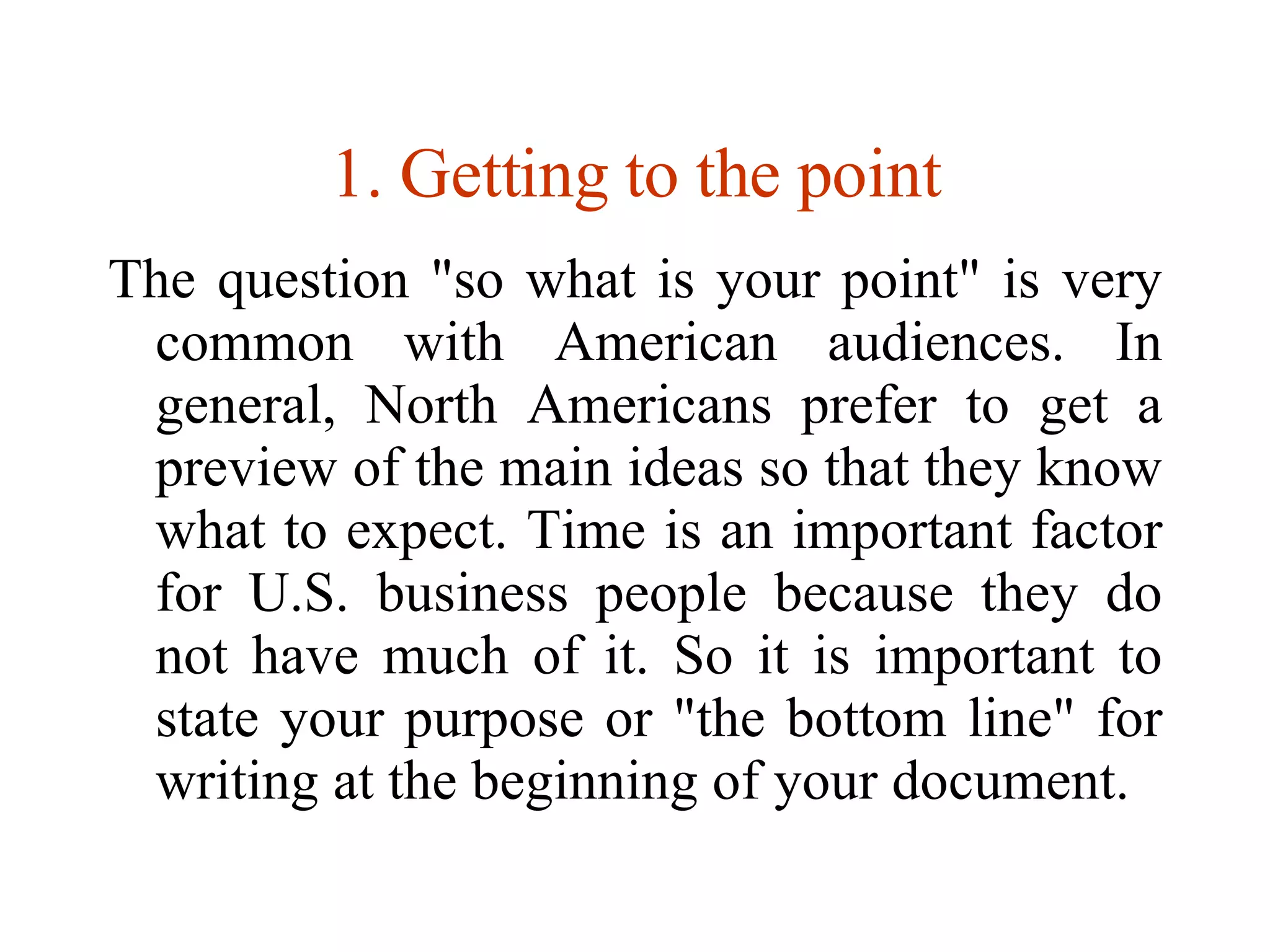 Getting to the point The question &quot;so what is your point&quot; is very common with American audiences. In general, North Americans prefer to get a preview of the main ideas so that they know what to expect. Time is an important factor for U.S. business people because they do not have much of it. So it is important to state your purpose or &quot;the bottom line&quot; for writing at the beginning of your document. 