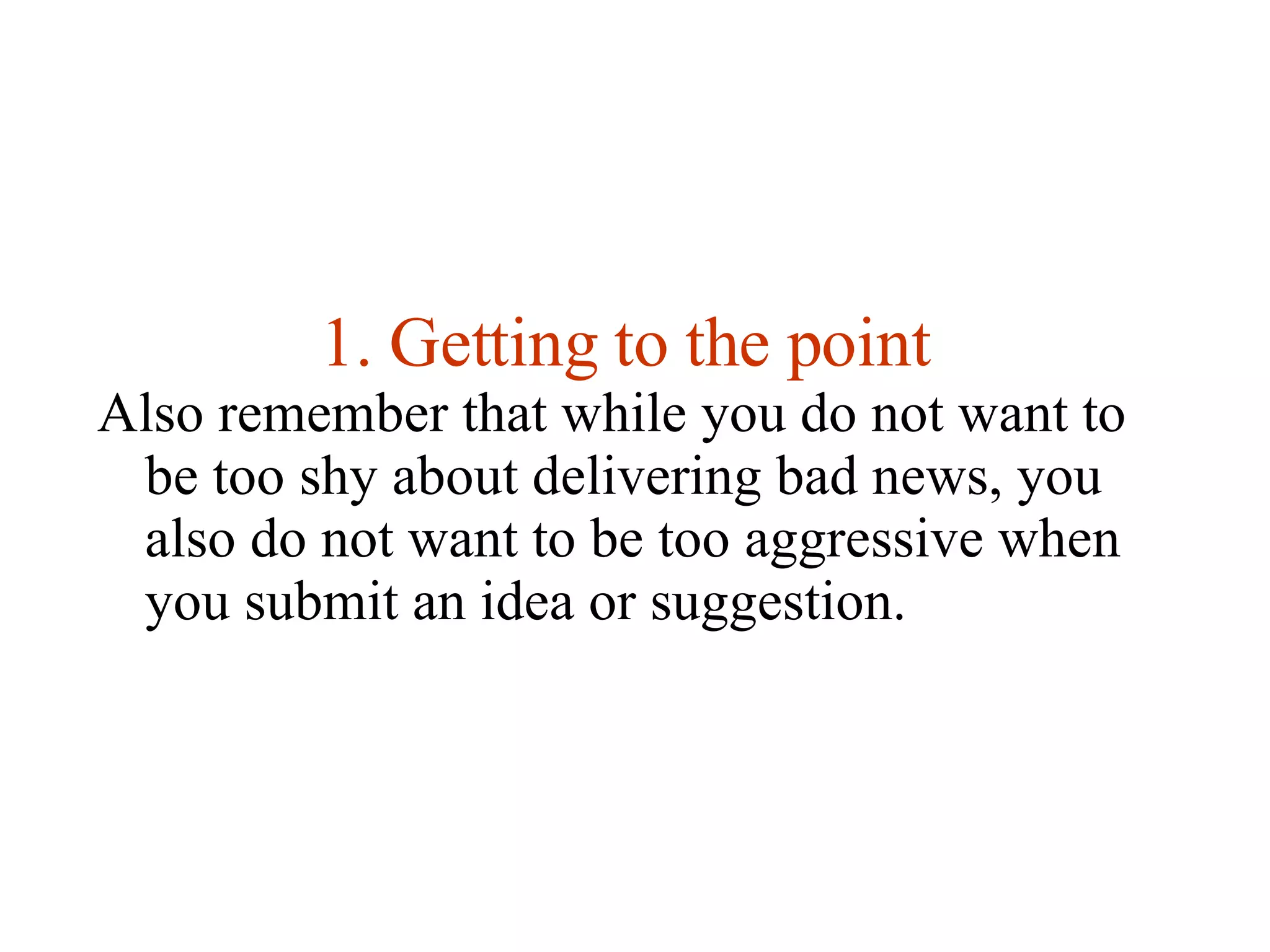 Getting to the point Also remember that while you do not want to be too shy about delivering bad news, you also do not want to be too aggressive when you submit an idea or suggestion.  