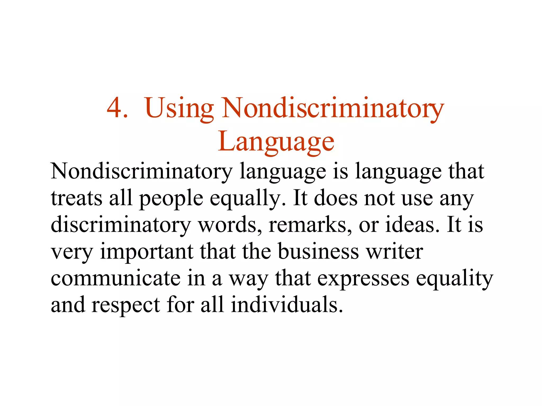 4.  Using Nondiscriminatory Language Nondiscriminatory language is language that treats all people equally. It does not use any discriminatory words, remarks, or ideas. It is very important that the business writer communicate in a way that expresses equality and respect for all individuals.  