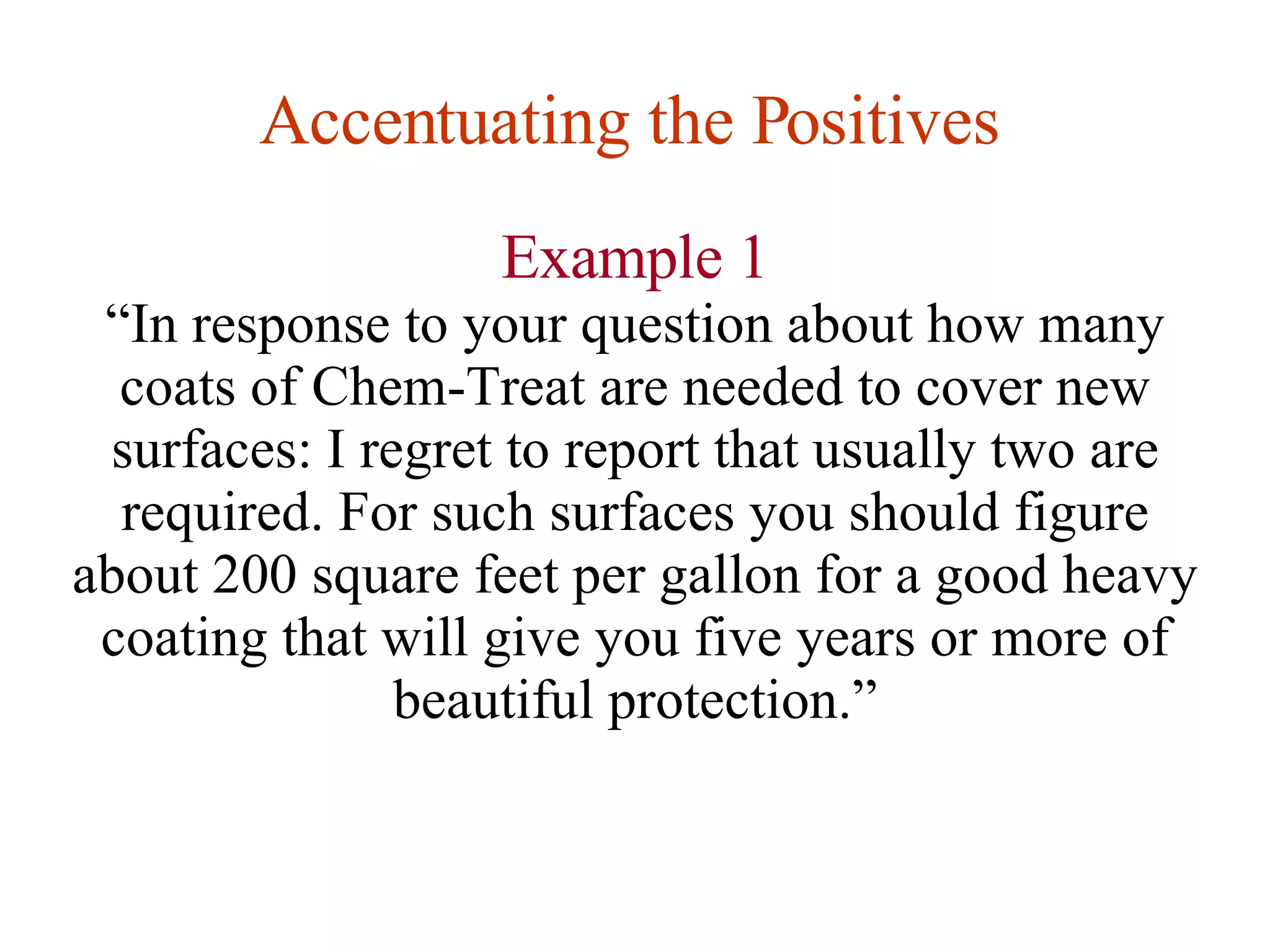 Accentuating the Positives   Example 1 “ In response to your question about how many coats of Chem-Treat are needed to cover new surfaces: I regret to report that usually two are required. For such surfaces you should figure about 200 square feet per gallon for a good heavy coating that will give you five years or more of beautiful protection.” 