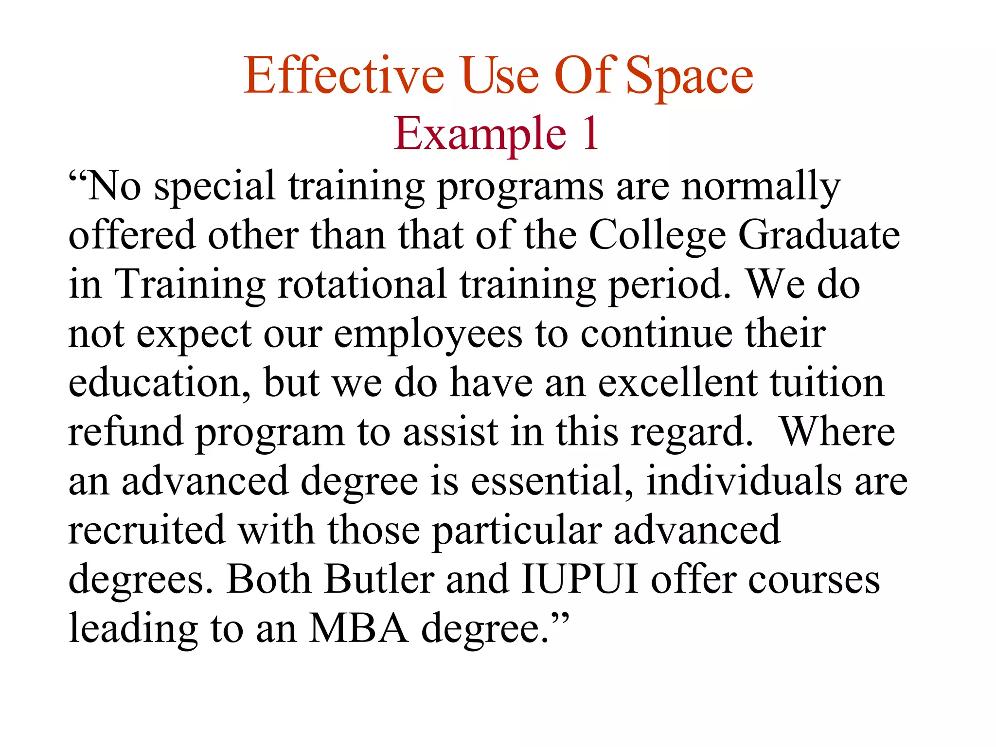 Effective Use Of Space Example 1 “ No special training programs are normally offered other than that of the College Graduate in Training rotational training period. We do not expect our employees to continue their education, but we do have an excellent tuition refund program to assist in this regard.  Where an advanced degree is essential, individuals are recruited with those particular advanced degrees. Both Butler and IUPUI offer courses leading to an MBA degree.” 