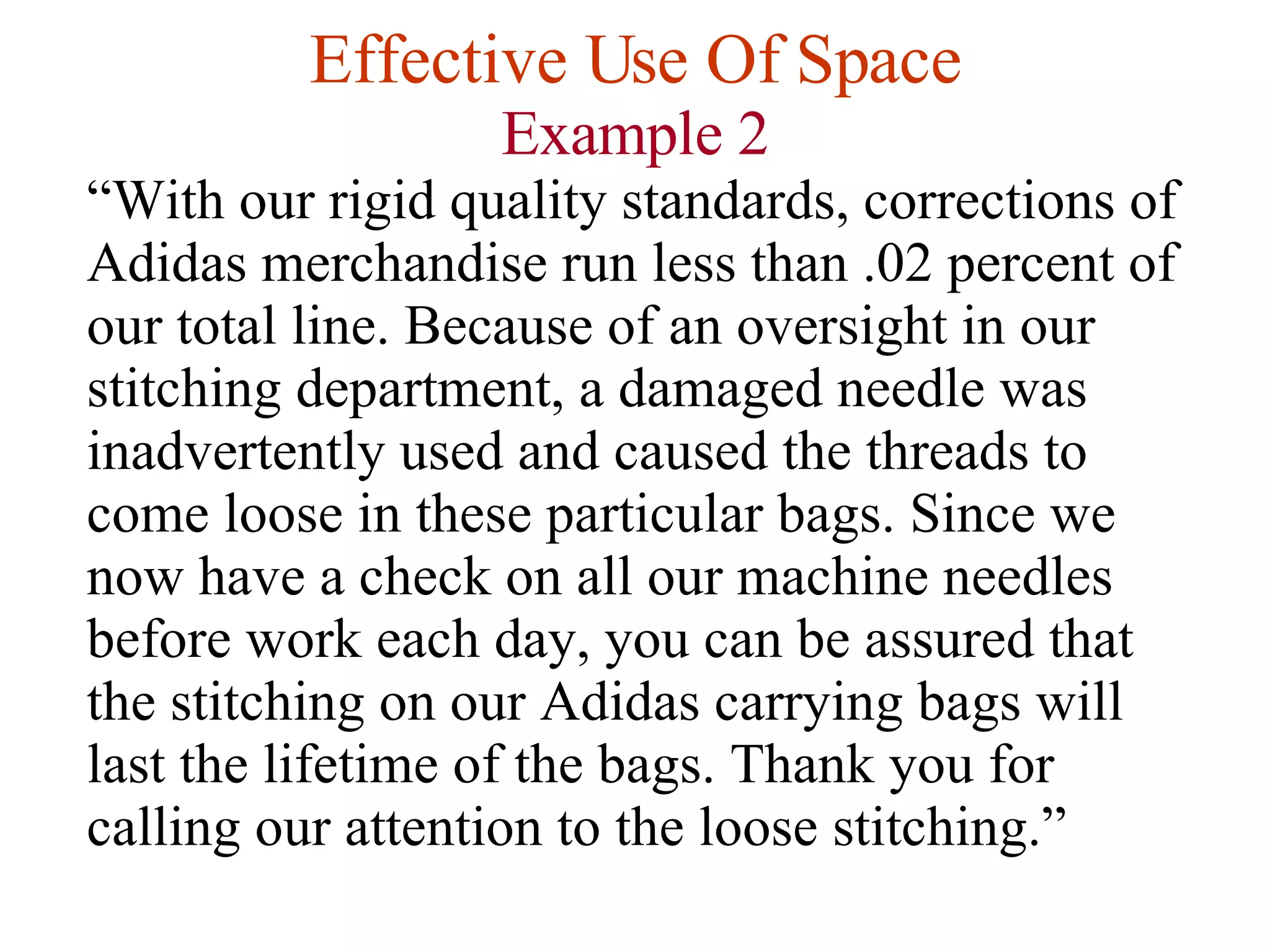 Effective Use Of Space Example 2 “ With our rigid quality standards, corrections of Adidas merchandise run less than .02 percent of our total line. Because of an oversight in our stitching department, a damaged needle was inadvertently used and caused the threads to come loose in these particular bags. Since we now have a check on all our machine needles before work each day, you can be assured that the stitching on our Adidas carrying bags will last the lifetime of the bags. Thank you for calling our attention to the loose stitching.” 
