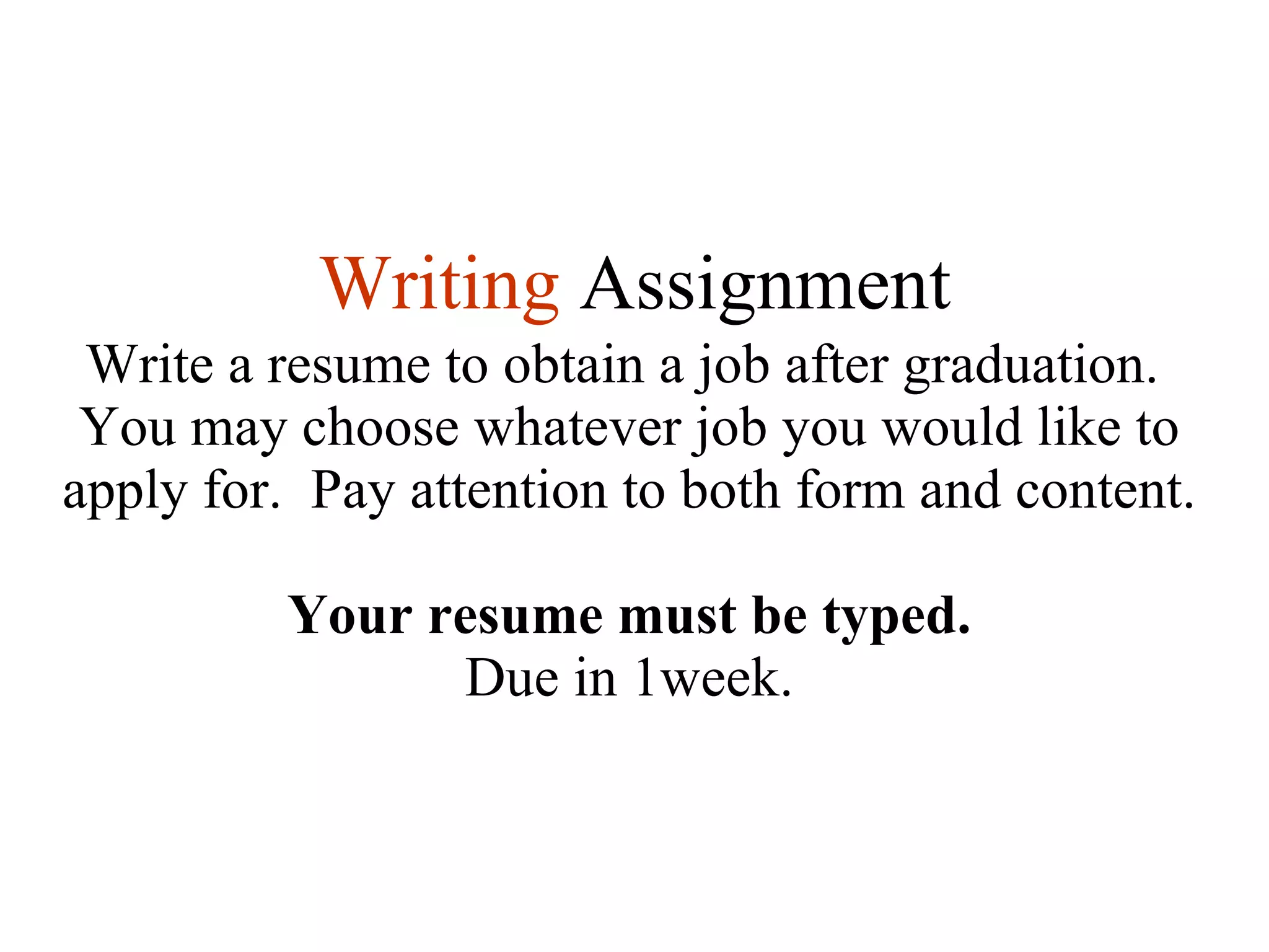 Writing   Assignment Write a resume to obtain a job after graduation.  You may choose whatever job you would like to apply for.  Pay attention to both form and content. Your resume must be typed. Due in 1week. 