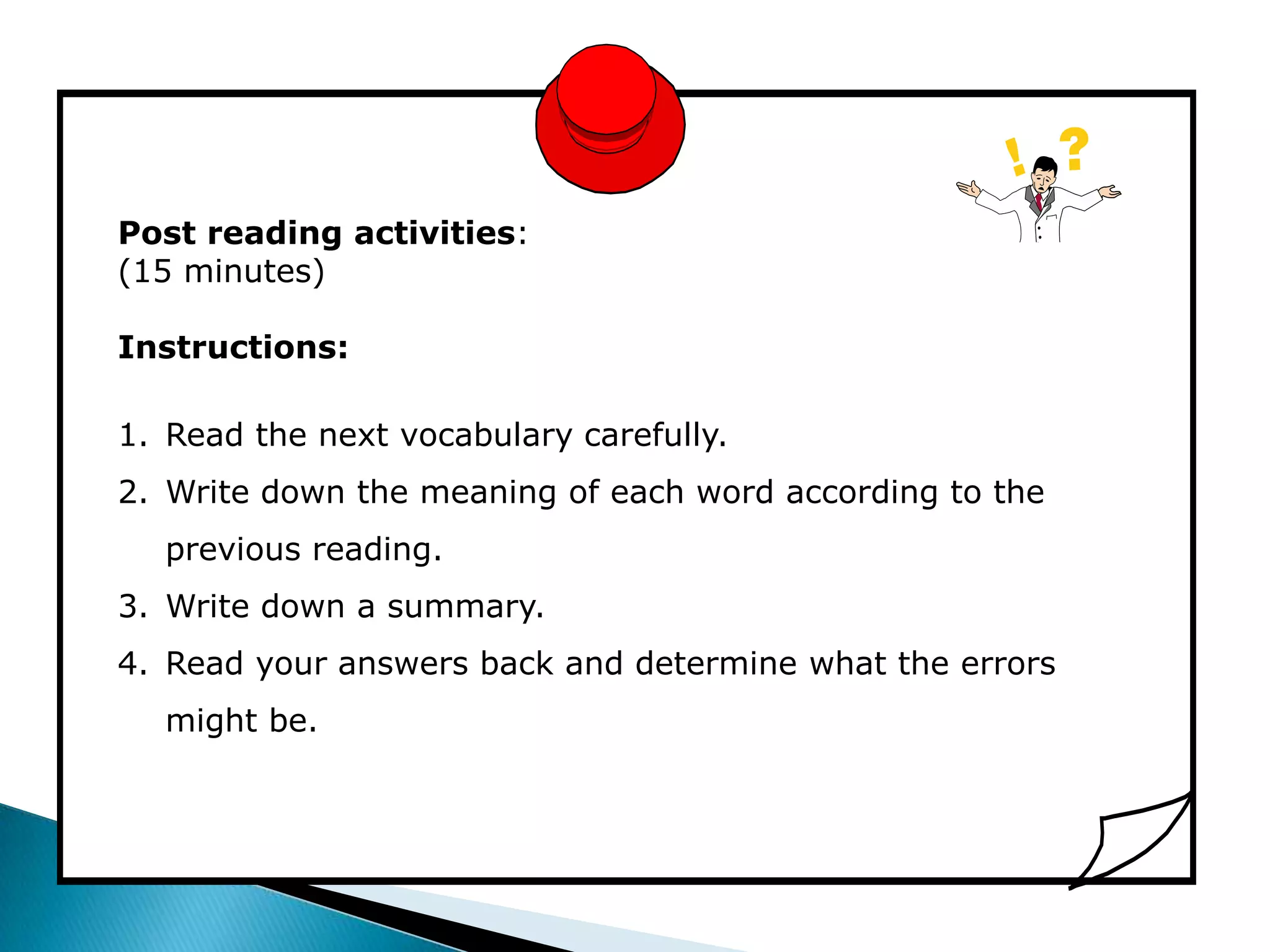 Post reading activities:
(15 minutes)

Instructions:

1. Read the next vocabulary carefully.
2. Write down the meaning of each word according to the
  previous reading.
3. Write down a summary.
4. Read your answers back and determine what the errors
  might be.
 