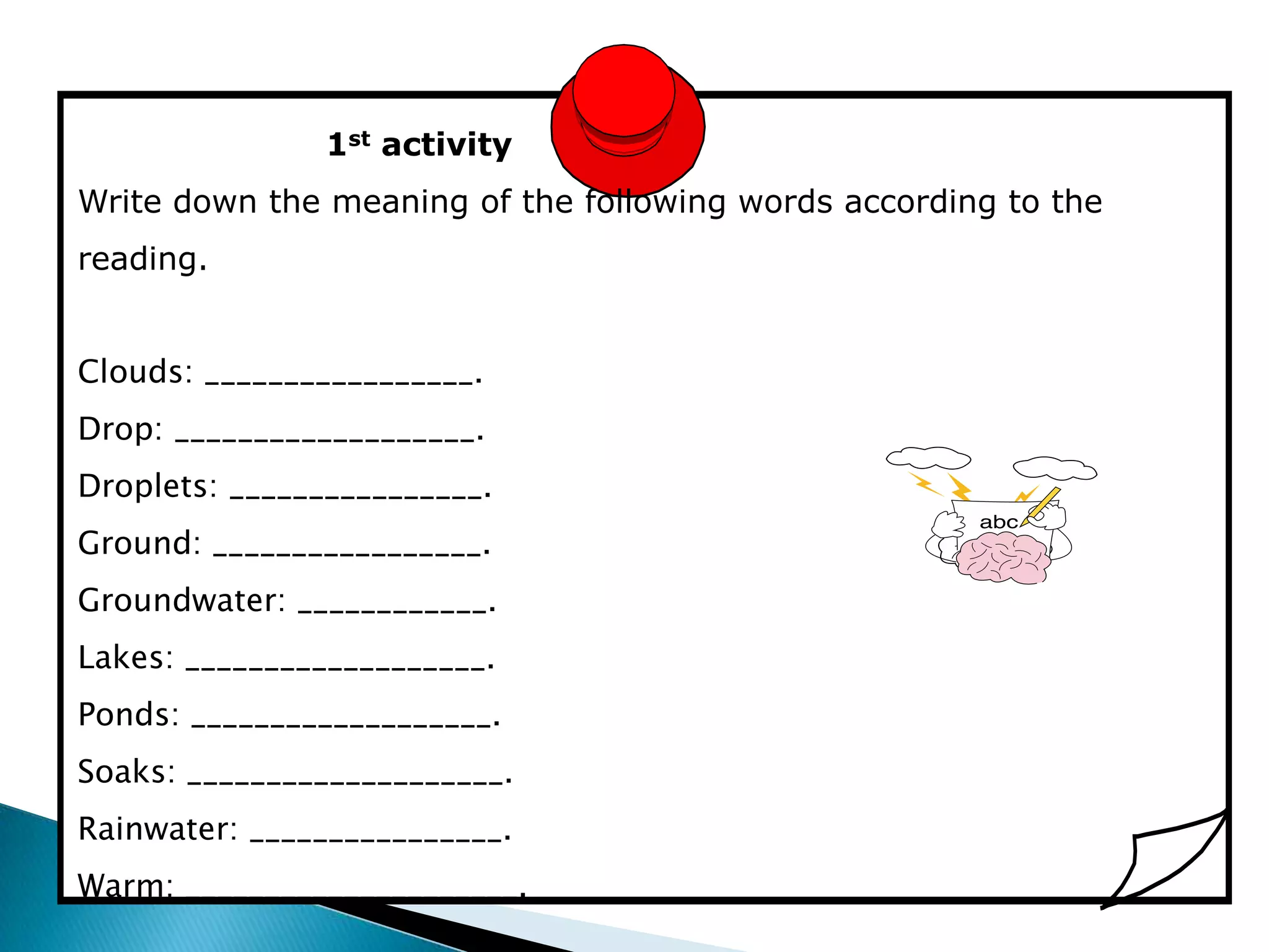 1st activity
Write down the meaning of the following words according to the
reading.


Clouds: _________________.
Drop: ___________________.
Droplets: ________________.
Ground: _________________.
Groundwater: ____________.
Lakes: ___________________.
Ponds: ___________________.
Soaks: ____________________.
Rainwater: ________________.
Warm: _____________________.
 