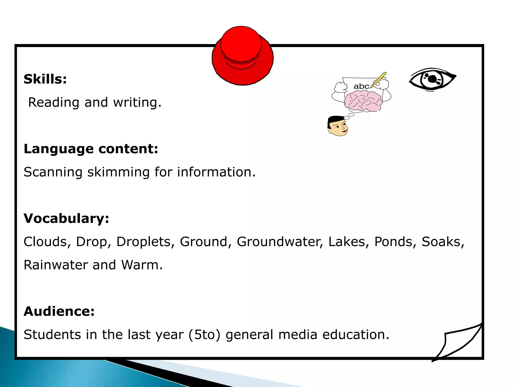 Skills:
Reading and writing.


Language content:
Scanning skimming for information.


Vocabulary:
Clouds, Drop, Droplets, Ground, Groundwater, Lakes, Ponds, Soaks,
Rainwater and Warm.


Audience:
Students in the last year (5to) general media education.
 