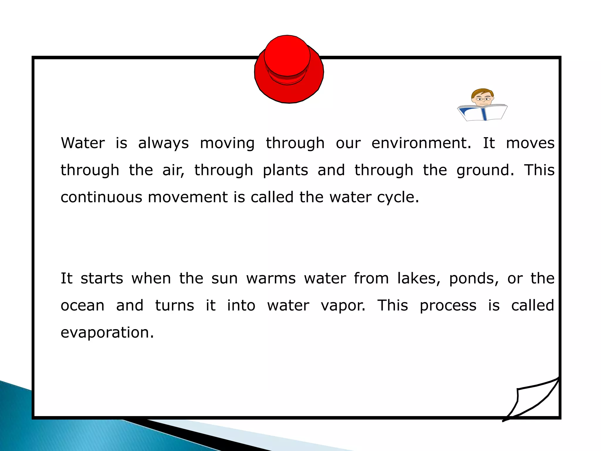 Water is always moving through our environment. It moves
through the air, through plants and through the ground. This
continuous movement is called the water cycle.




It starts when the sun warms water from lakes, ponds, or the
ocean and turns it into water vapor. This process is called
evaporation.
 