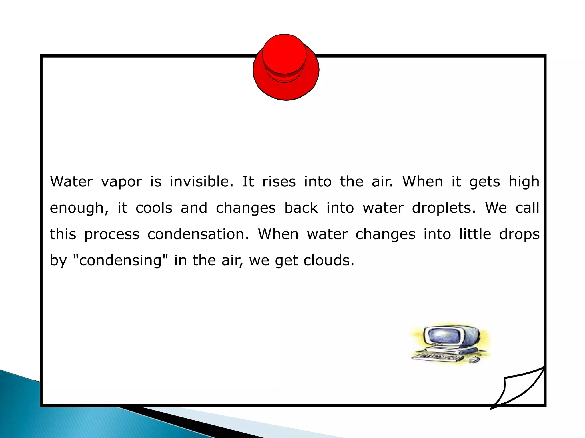 Water vapor is invisible. It rises into the air. When it gets high
enough, it cools and changes back into water droplets. We call
this process condensation. When water changes into little drops
by "condensing" in the air, we get clouds.
 
